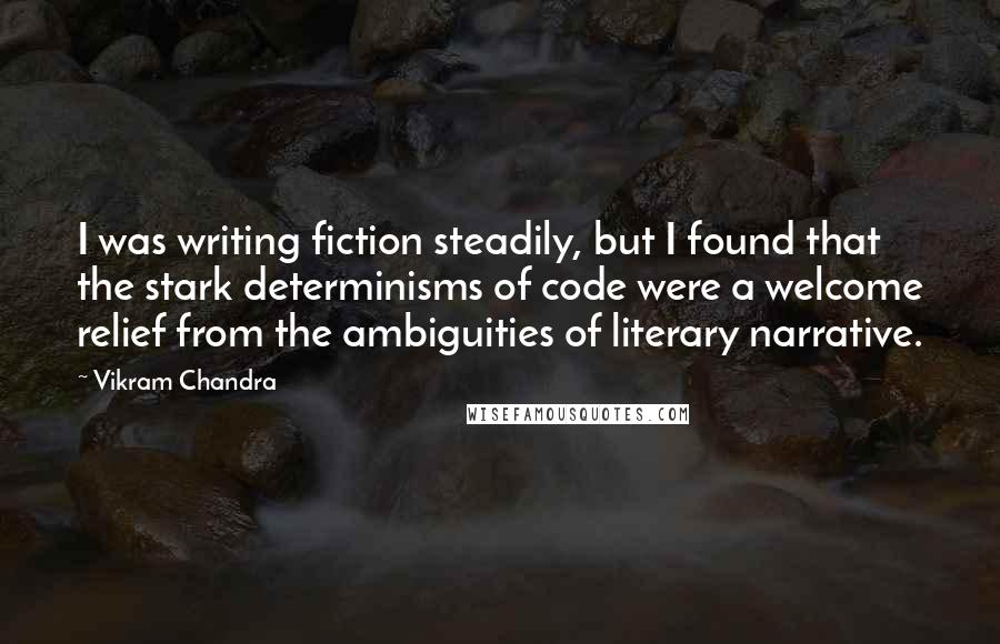 Vikram Chandra Quotes: I was writing fiction steadily, but I found that the stark determinisms of code were a welcome relief from the ambiguities of literary narrative.