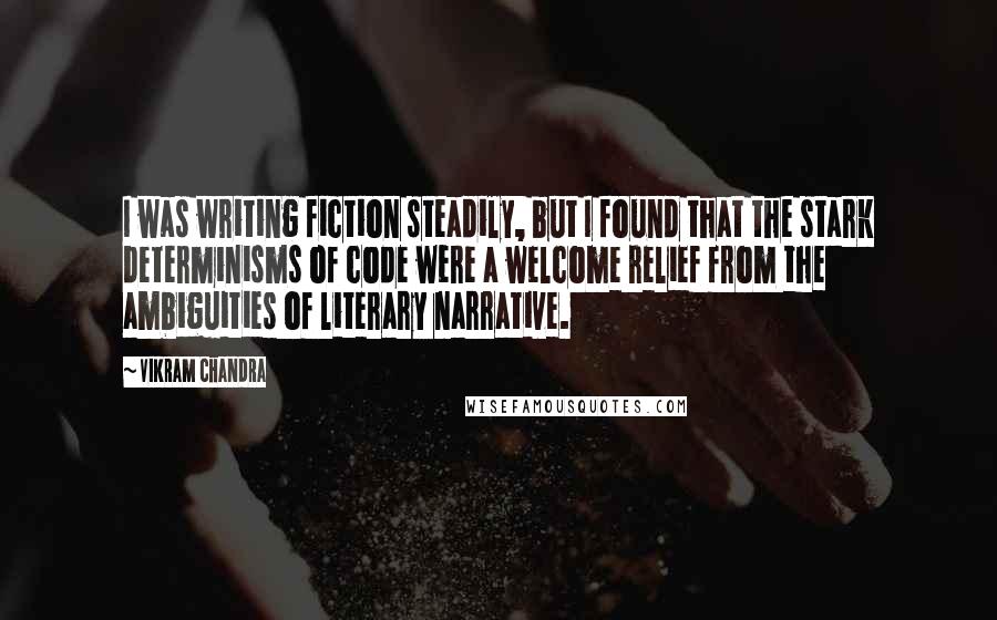 Vikram Chandra Quotes: I was writing fiction steadily, but I found that the stark determinisms of code were a welcome relief from the ambiguities of literary narrative.