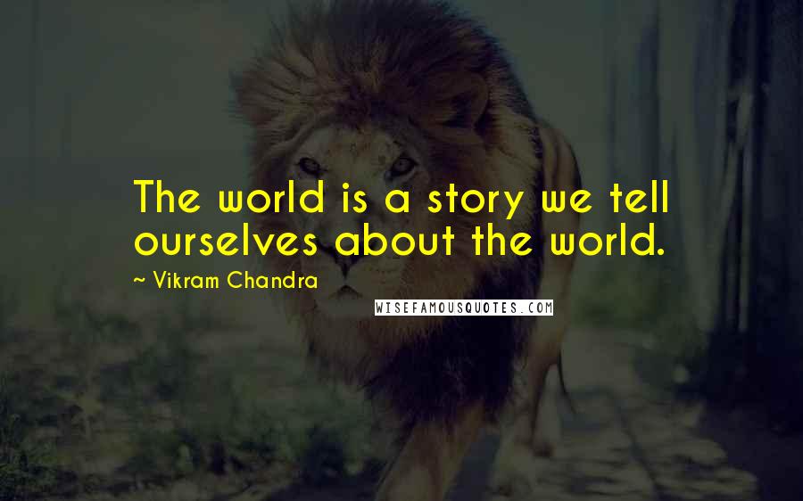 Vikram Chandra Quotes: The world is a story we tell ourselves about the world.