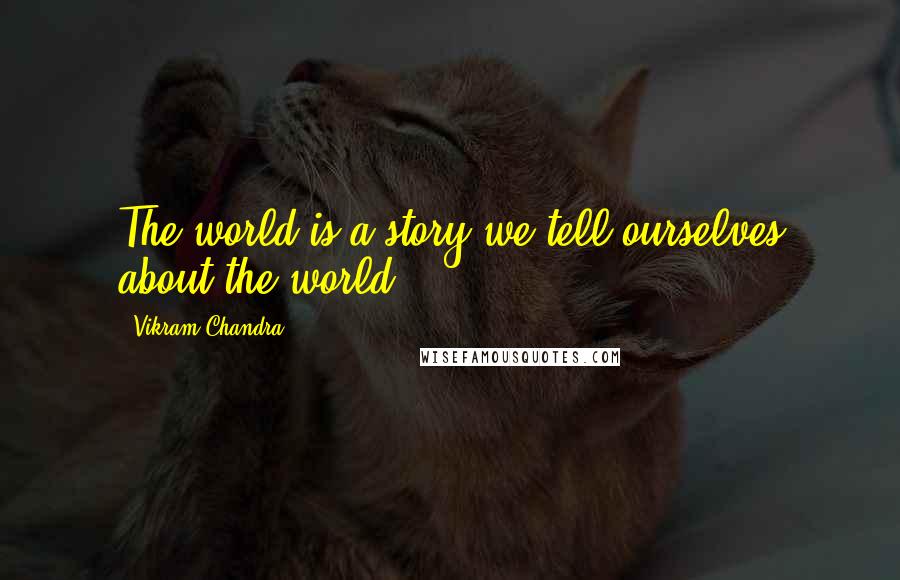 Vikram Chandra Quotes: The world is a story we tell ourselves about the world.