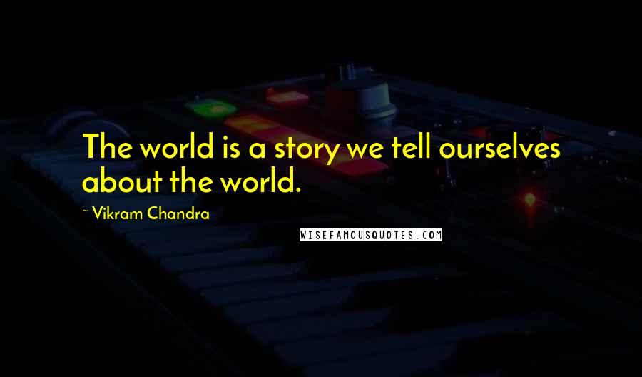 Vikram Chandra Quotes: The world is a story we tell ourselves about the world.