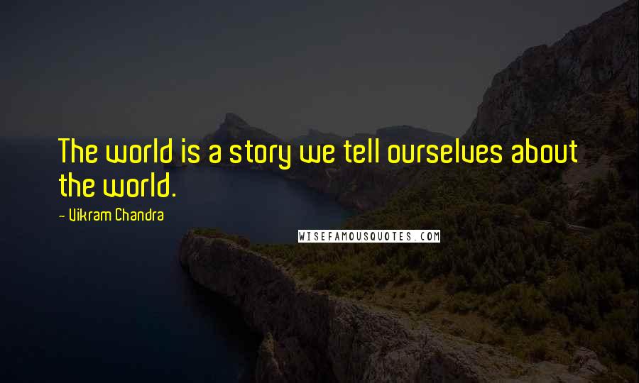 Vikram Chandra Quotes: The world is a story we tell ourselves about the world.