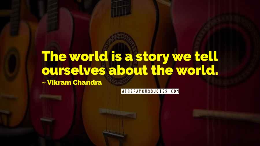 Vikram Chandra Quotes: The world is a story we tell ourselves about the world.