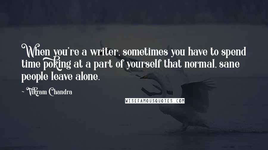 Vikram Chandra Quotes: When you're a writer, sometimes you have to spend time poking at a part of yourself that normal, sane people leave alone.