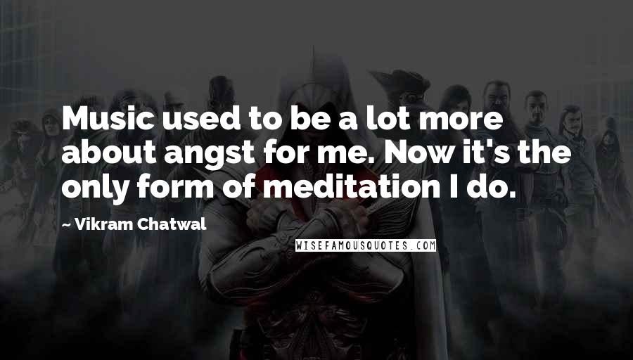 Vikram Chatwal Quotes: Music used to be a lot more about angst for me. Now it's the only form of meditation I do.