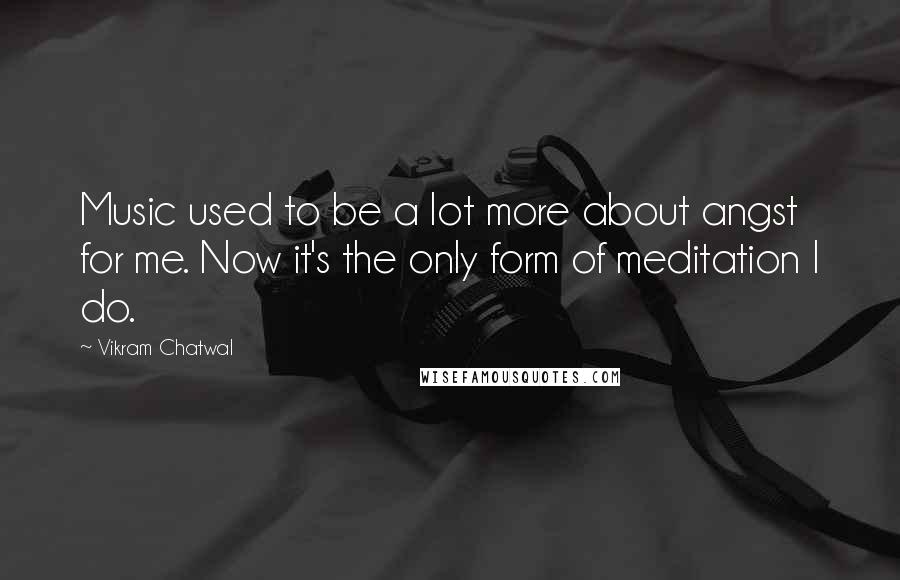 Vikram Chatwal Quotes: Music used to be a lot more about angst for me. Now it's the only form of meditation I do.