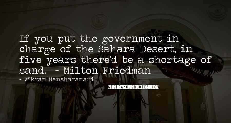 Vikram Mansharamani Quotes: If you put the government in charge of the Sahara Desert, in five years there'd be a shortage of sand.  - Milton Friedman