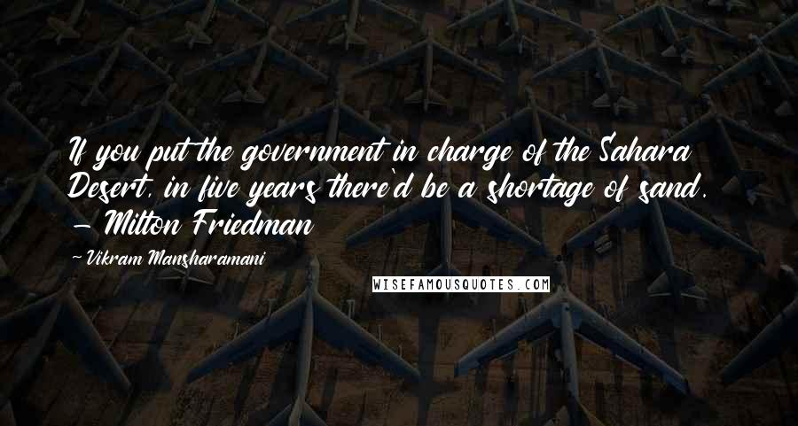 Vikram Mansharamani Quotes: If you put the government in charge of the Sahara Desert, in five years there'd be a shortage of sand.  - Milton Friedman