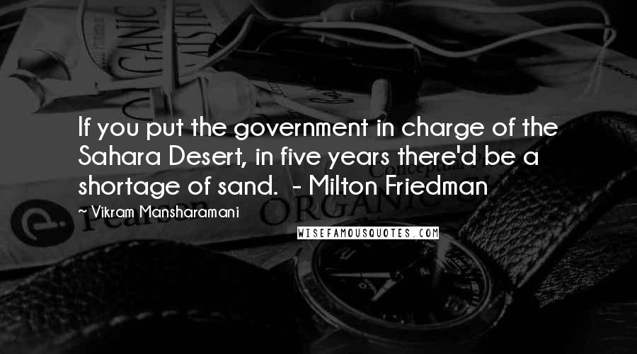 Vikram Mansharamani Quotes: If you put the government in charge of the Sahara Desert, in five years there'd be a shortage of sand.  - Milton Friedman