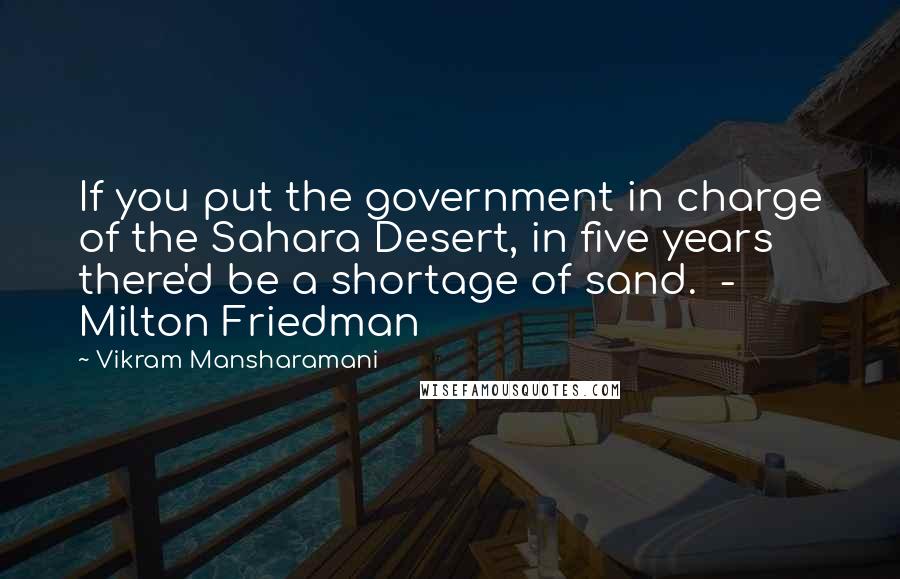 Vikram Mansharamani Quotes: If you put the government in charge of the Sahara Desert, in five years there'd be a shortage of sand.  - Milton Friedman