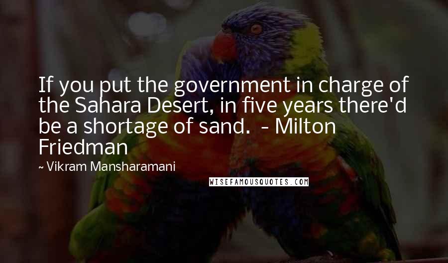 Vikram Mansharamani Quotes: If you put the government in charge of the Sahara Desert, in five years there'd be a shortage of sand.  - Milton Friedman