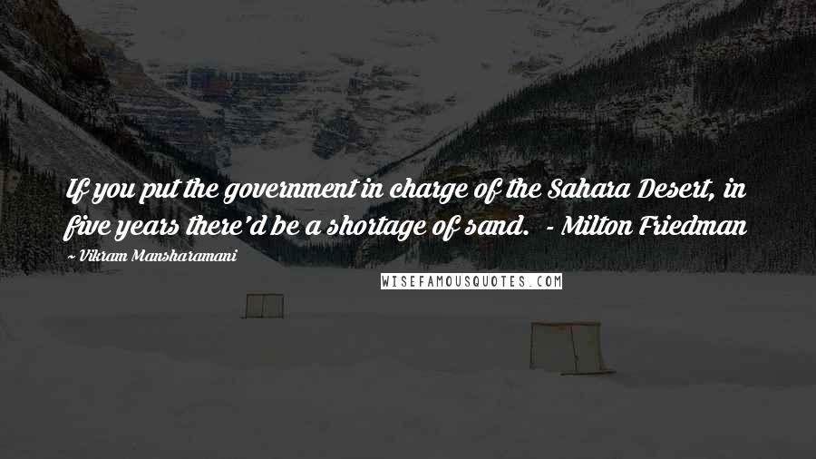 Vikram Mansharamani Quotes: If you put the government in charge of the Sahara Desert, in five years there'd be a shortage of sand. - Milton Friedman