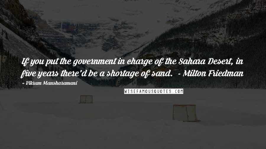 Vikram Mansharamani Quotes: If you put the government in charge of the Sahara Desert, in five years there'd be a shortage of sand.  - Milton Friedman