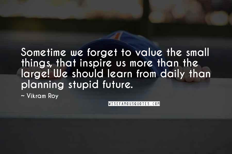 Vikram Roy Quotes: Sometime we forget to value the small things, that inspire us more than the large! We should learn from daily than planning stupid future.