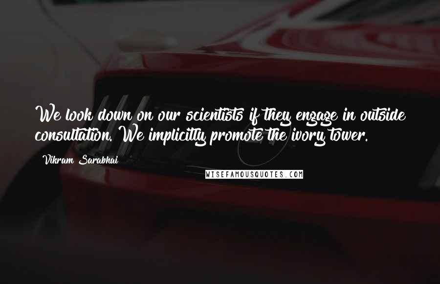 Vikram Sarabhai Quotes: We look down on our scientists if they engage in outside consultation. We implicitly promote the ivory tower.