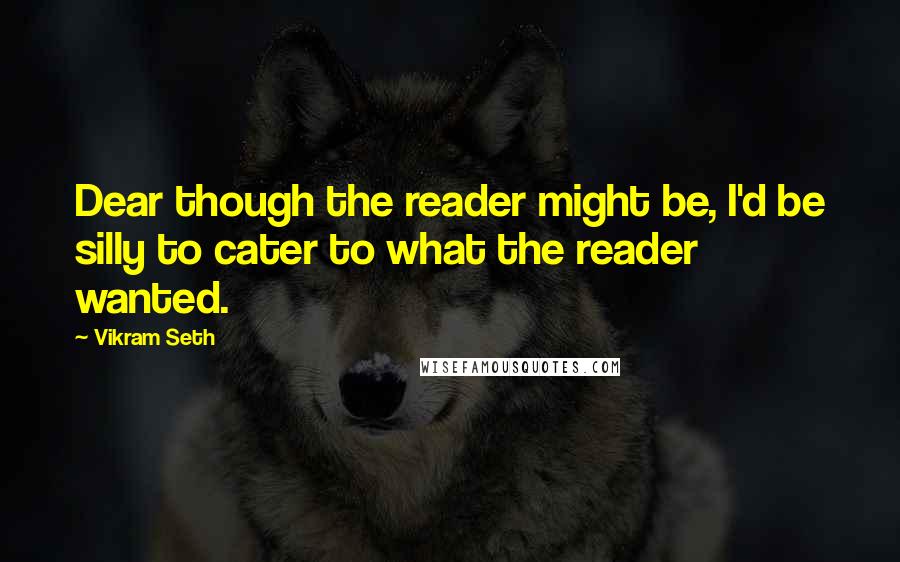 Vikram Seth Quotes: Dear though the reader might be, I'd be silly to cater to what the reader wanted.