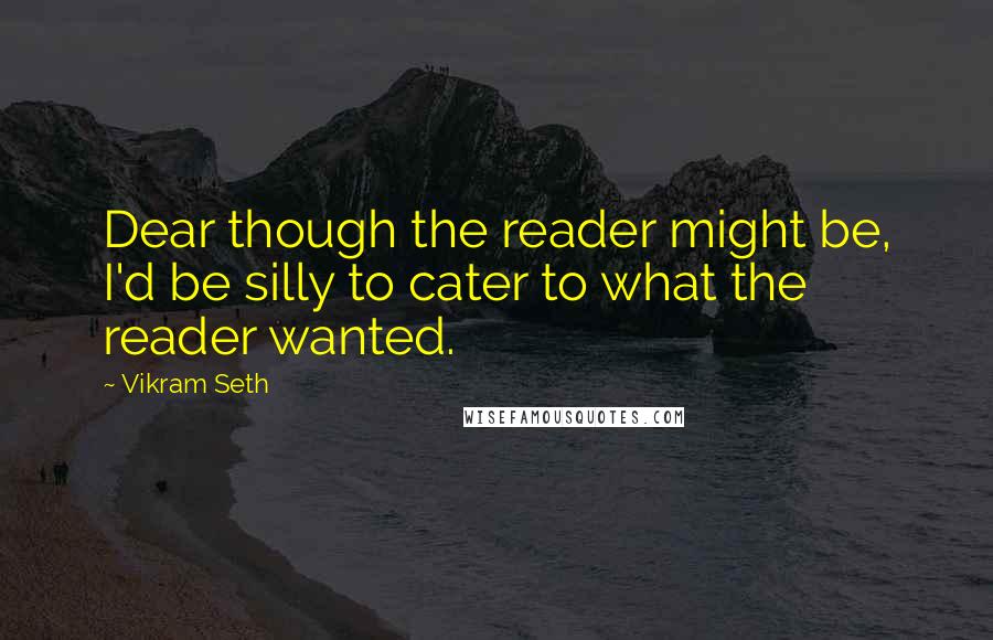 Vikram Seth Quotes: Dear though the reader might be, I'd be silly to cater to what the reader wanted.