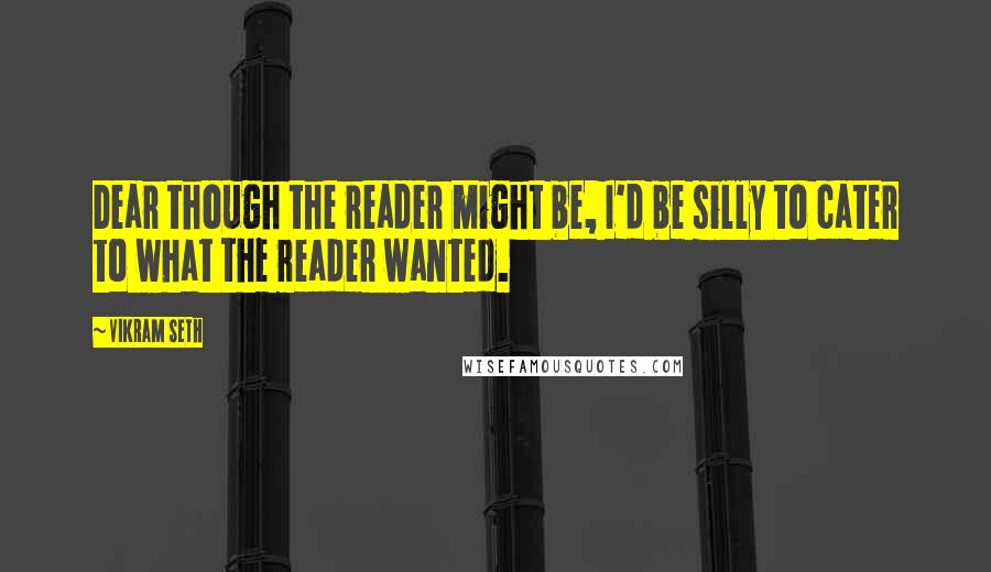 Vikram Seth Quotes: Dear though the reader might be, I'd be silly to cater to what the reader wanted.