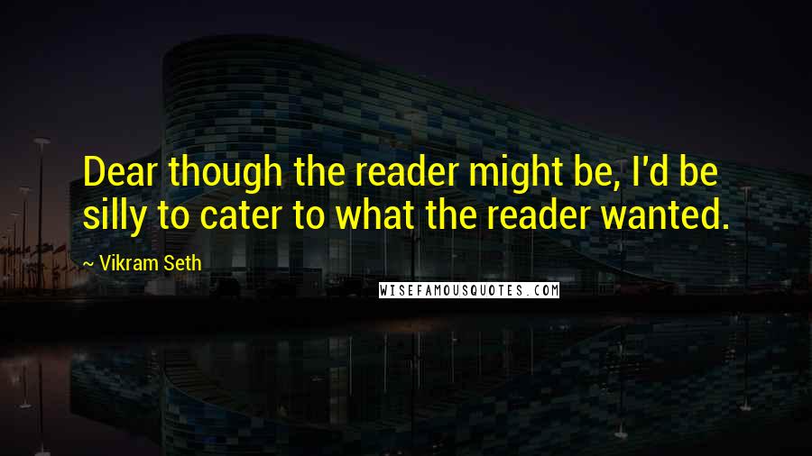 Vikram Seth Quotes: Dear though the reader might be, I'd be silly to cater to what the reader wanted.