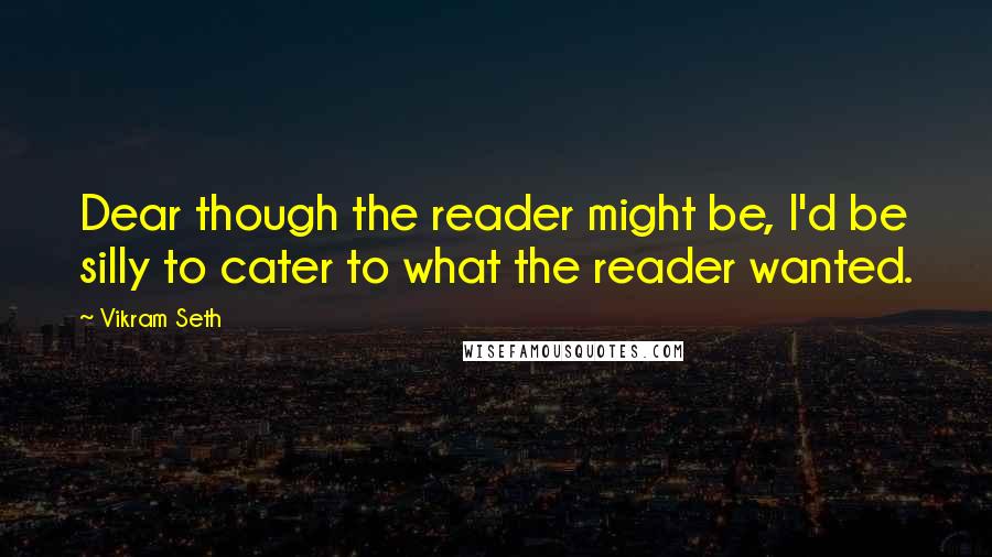 Vikram Seth Quotes: Dear though the reader might be, I'd be silly to cater to what the reader wanted.