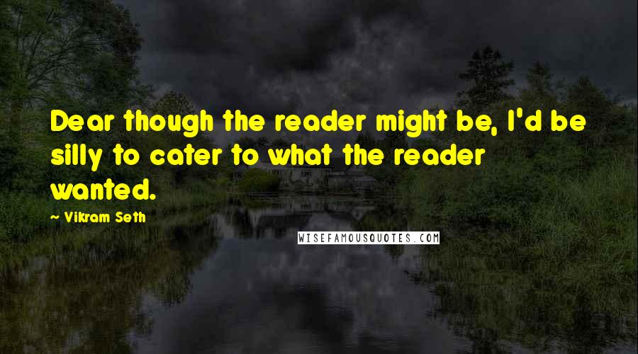 Vikram Seth Quotes: Dear though the reader might be, I'd be silly to cater to what the reader wanted.