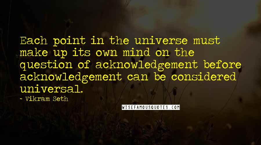 Vikram Seth Quotes: Each point in the universe must make up its own mind on the question of acknowledgement before acknowledgement can be considered universal.