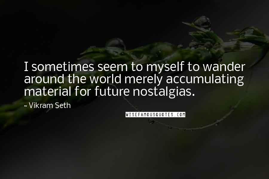 Vikram Seth Quotes: I sometimes seem to myself to wander around the world merely accumulating material for future nostalgias.