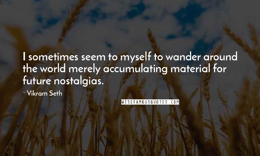 Vikram Seth Quotes: I sometimes seem to myself to wander around the world merely accumulating material for future nostalgias.
