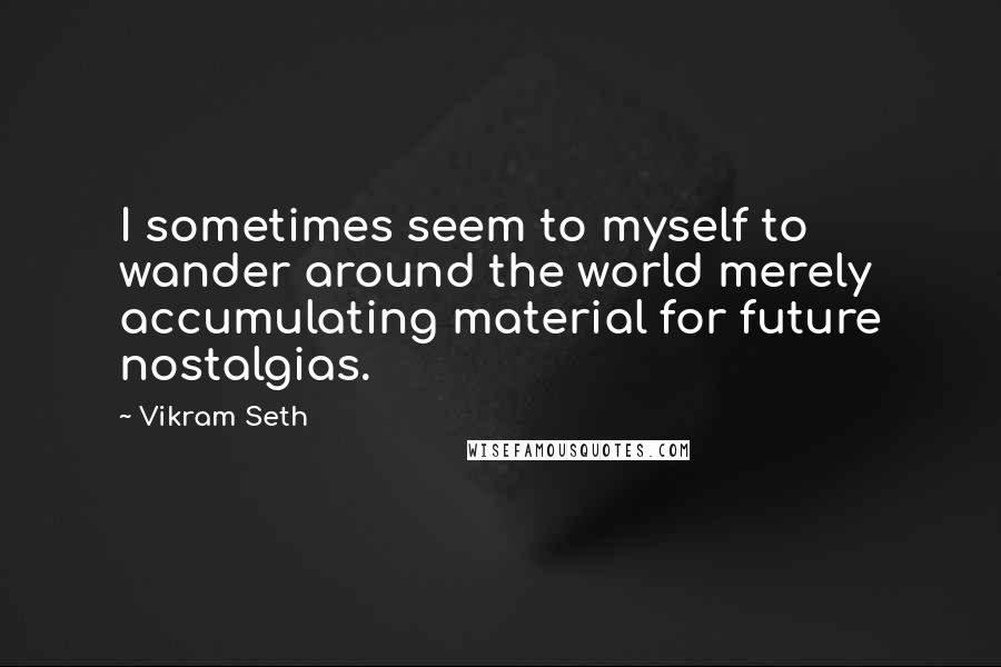 Vikram Seth Quotes: I sometimes seem to myself to wander around the world merely accumulating material for future nostalgias.