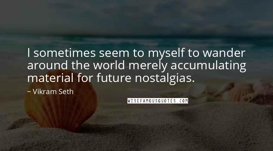 Vikram Seth Quotes: I sometimes seem to myself to wander around the world merely accumulating material for future nostalgias.