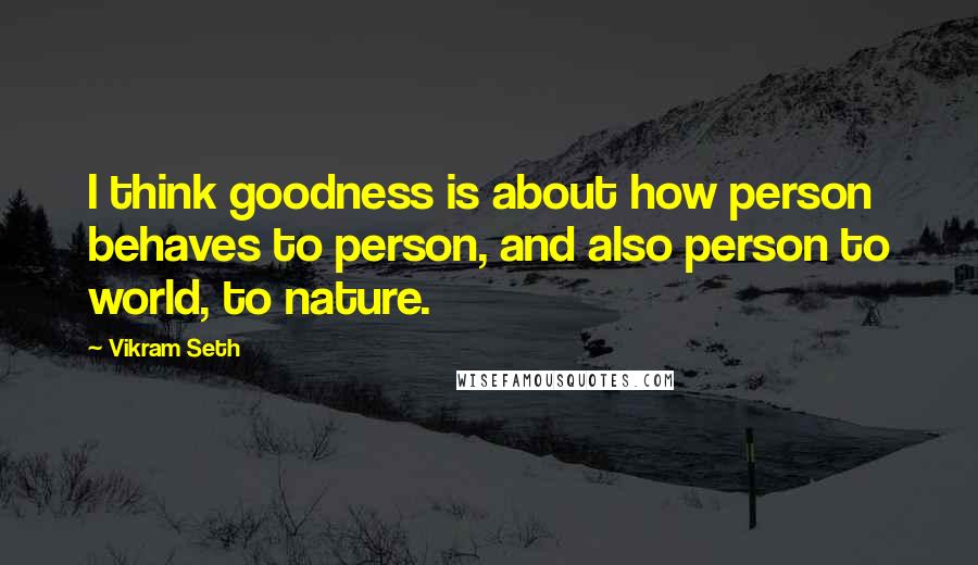 Vikram Seth Quotes: I think goodness is about how person behaves to person, and also person to world, to nature.