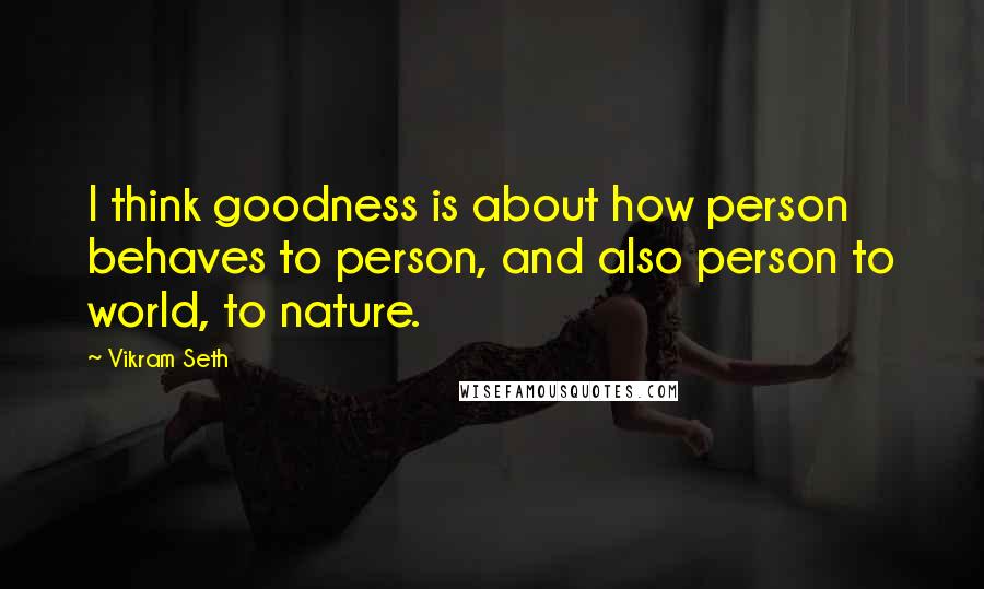 Vikram Seth Quotes: I think goodness is about how person behaves to person, and also person to world, to nature.