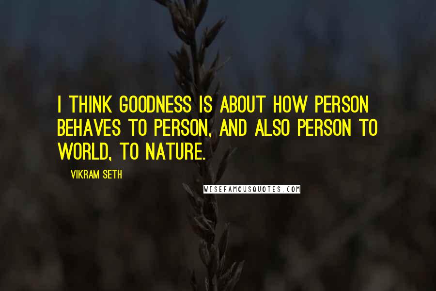 Vikram Seth Quotes: I think goodness is about how person behaves to person, and also person to world, to nature.