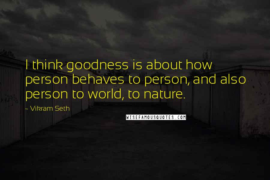 Vikram Seth Quotes: I think goodness is about how person behaves to person, and also person to world, to nature.