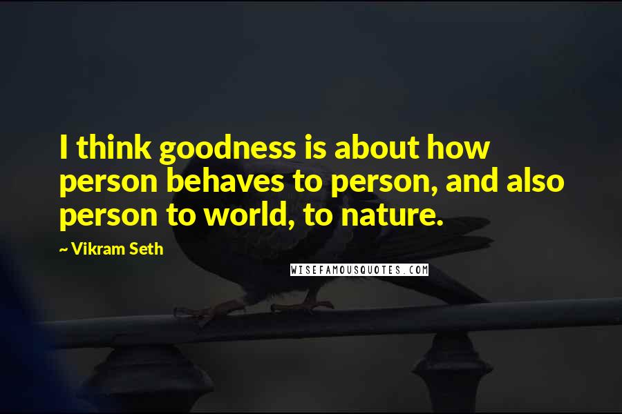 Vikram Seth Quotes: I think goodness is about how person behaves to person, and also person to world, to nature.