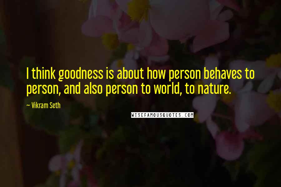 Vikram Seth Quotes: I think goodness is about how person behaves to person, and also person to world, to nature.