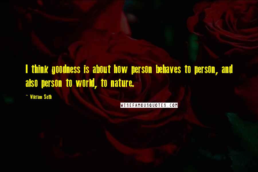 Vikram Seth Quotes: I think goodness is about how person behaves to person, and also person to world, to nature.