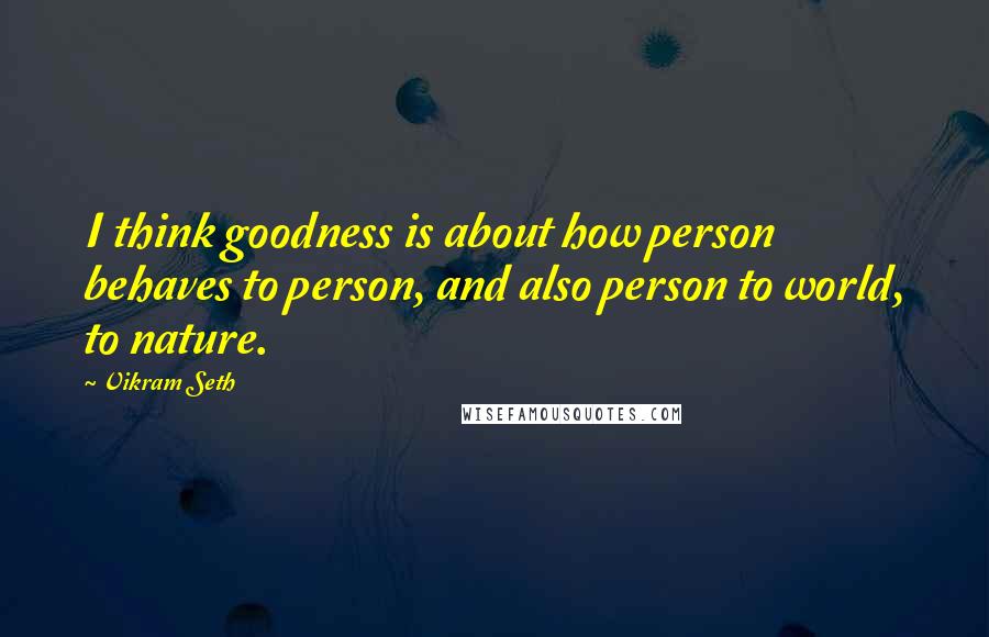 Vikram Seth Quotes: I think goodness is about how person behaves to person, and also person to world, to nature.