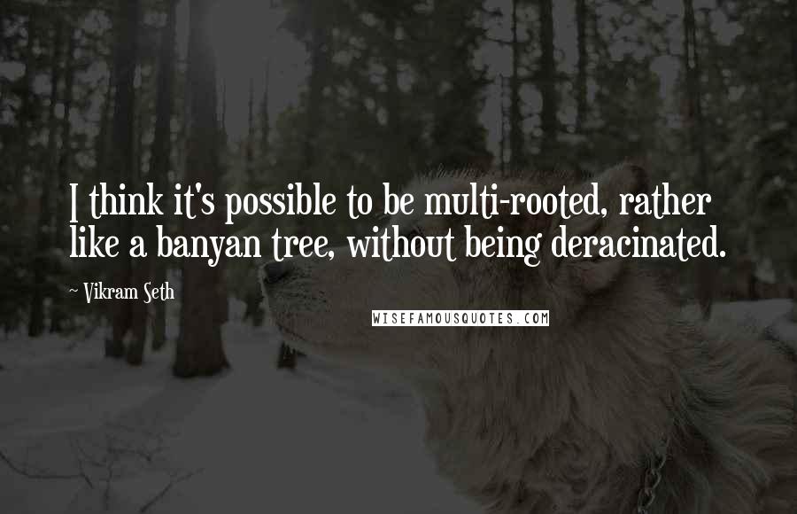 Vikram Seth Quotes: I think it's possible to be multi-rooted, rather like a banyan tree, without being deracinated.