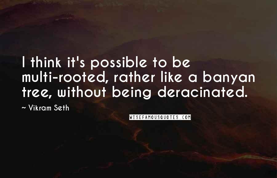 Vikram Seth Quotes: I think it's possible to be multi-rooted, rather like a banyan tree, without being deracinated.