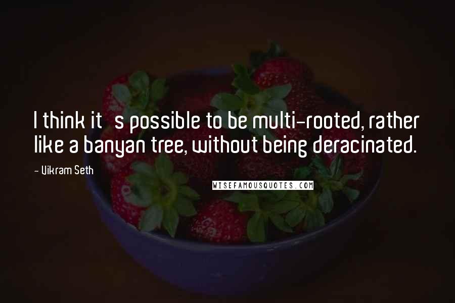 Vikram Seth Quotes: I think it's possible to be multi-rooted, rather like a banyan tree, without being deracinated.