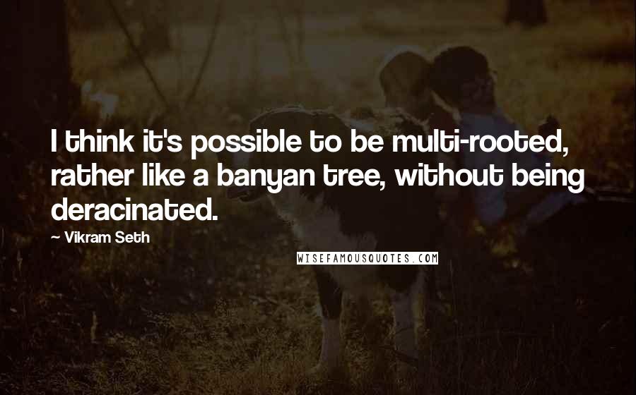 Vikram Seth Quotes: I think it's possible to be multi-rooted, rather like a banyan tree, without being deracinated.