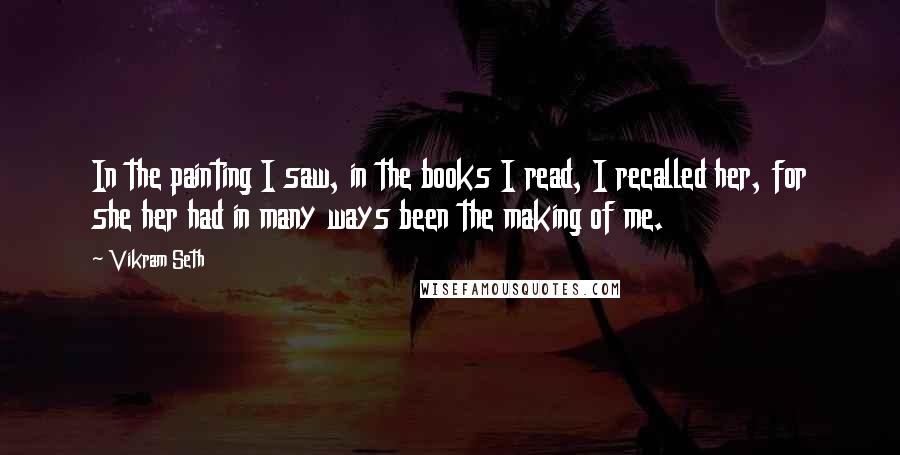 Vikram Seth Quotes: In the painting I saw, in the books I read, I recalled her, for she her had in many ways been the making of me.