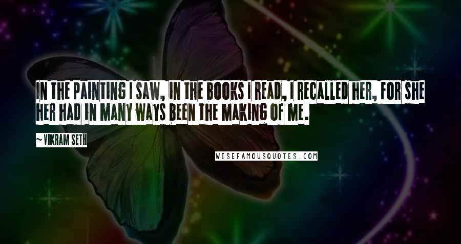 Vikram Seth Quotes: In the painting I saw, in the books I read, I recalled her, for she her had in many ways been the making of me.