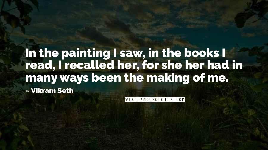 Vikram Seth Quotes: In the painting I saw, in the books I read, I recalled her, for she her had in many ways been the making of me.