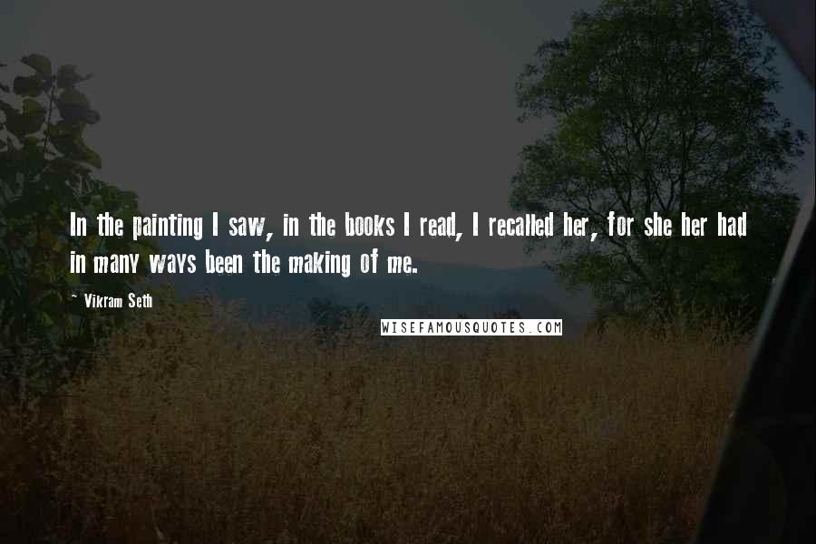 Vikram Seth Quotes: In the painting I saw, in the books I read, I recalled her, for she her had in many ways been the making of me.