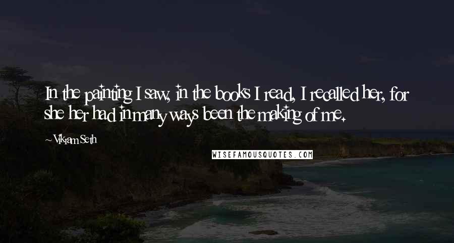 Vikram Seth Quotes: In the painting I saw, in the books I read, I recalled her, for she her had in many ways been the making of me.