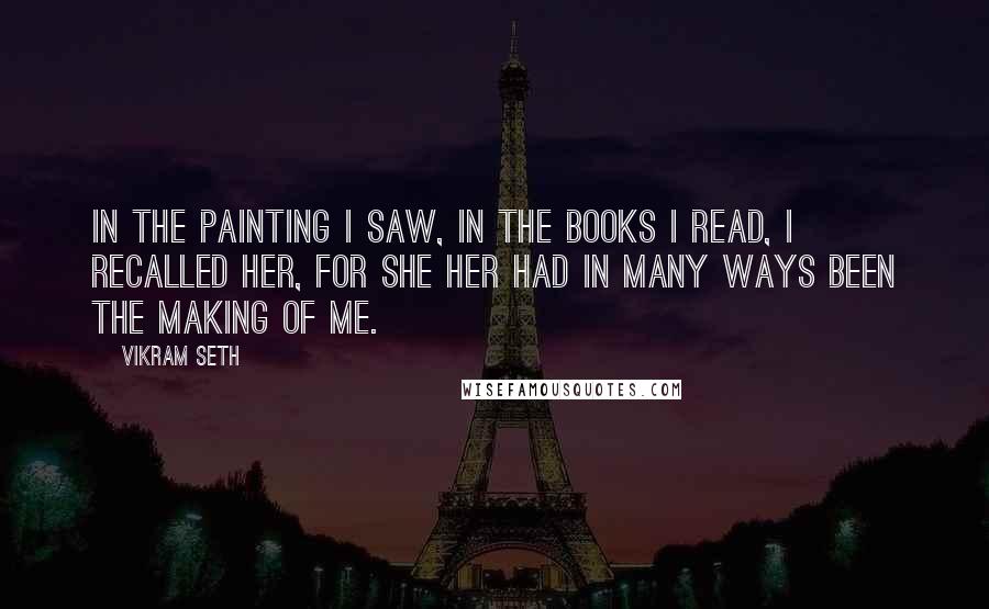 Vikram Seth Quotes: In the painting I saw, in the books I read, I recalled her, for she her had in many ways been the making of me.