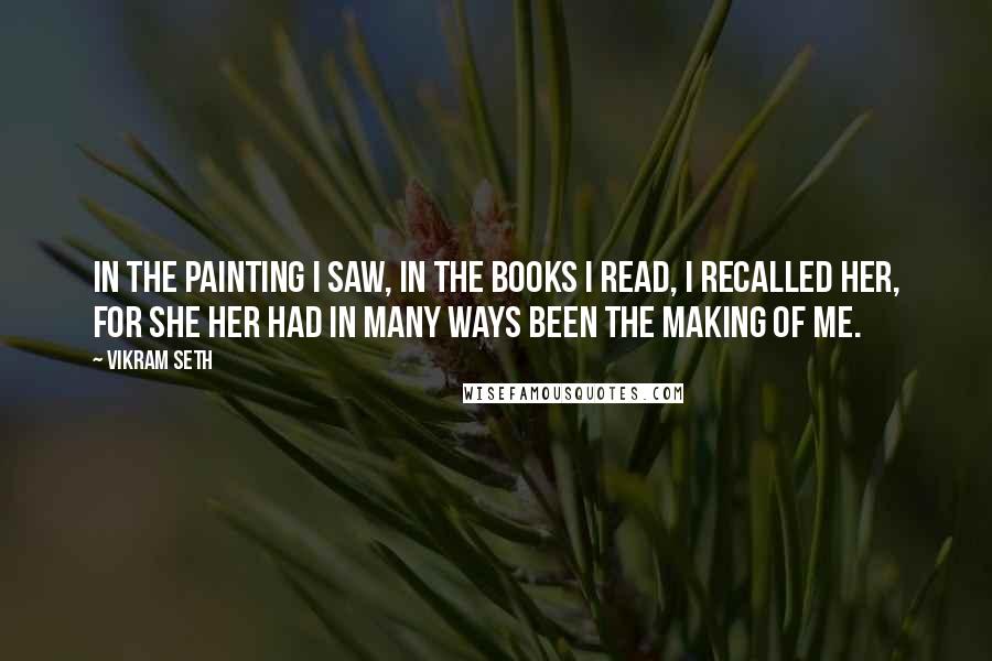 Vikram Seth Quotes: In the painting I saw, in the books I read, I recalled her, for she her had in many ways been the making of me.