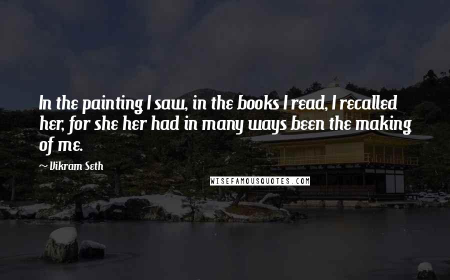 Vikram Seth Quotes: In the painting I saw, in the books I read, I recalled her, for she her had in many ways been the making of me.